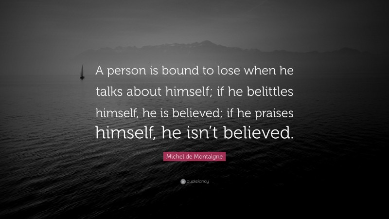 Michel de Montaigne Quote: “A person is bound to lose when he talks about himself; if he belittles himself, he is believed; if he praises himself, he isn’t believed.”
