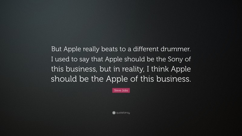 Steve Jobs Quote: “But Apple really beats to a different drummer. I used to say that Apple should be the Sony of this business, but in reality, I think Apple should be the Apple of this business.”