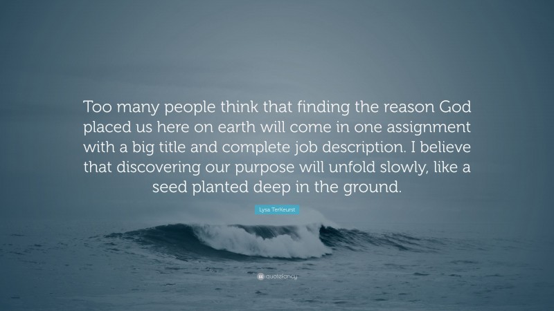 Lysa TerKeurst Quote: “Too many people think that finding the reason God placed us here on earth will come in one assignment with a big title and complete job description. I believe that discovering our purpose will unfold slowly, like a seed planted deep in the ground.”