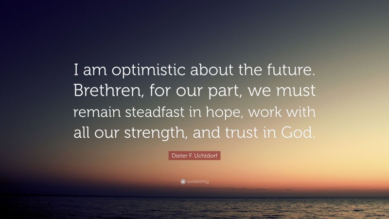 Dieter F. Uchtdorf Quote: “I am optimistic about the future. Brethren, for our part, we must remain steadfast in hope, work with all our strength, and trust in God.”