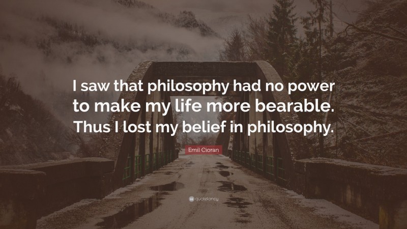 Emil Cioran Quote: “I saw that philosophy had no power to make my life more bearable. Thus I lost my belief in philosophy.”