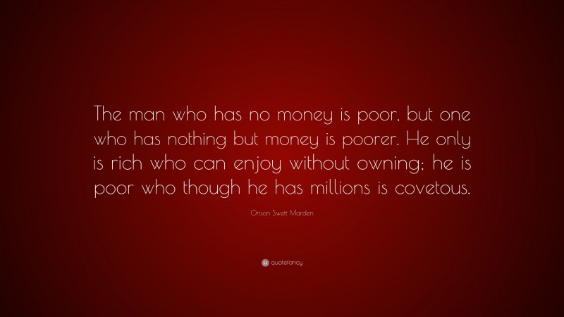 Orison Swett Marden Quote: “The man who has no money is poor, but one who has nothing but money is poorer. He only is rich who can enjoy without owning; he is poor who though he has millions is covetous.”