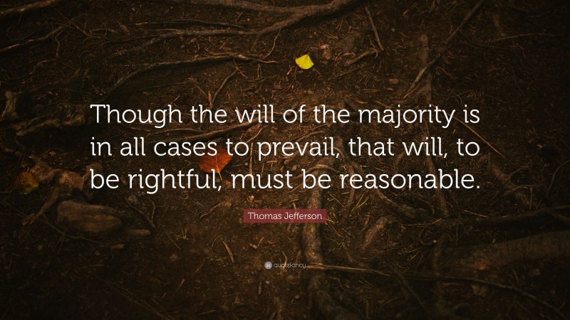 Thomas Jefferson Quote: “Though the will of the majority is in all cases to prevail, that will, to be rightful, must be reasonable.”