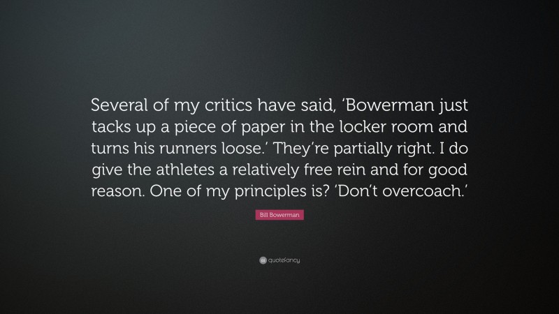 Bill Bowerman Quote: “Several of my critics have said, ‘Bowerman just tacks up a piece of paper in the locker room and turns his runners loose.’ They’re partially right. I do give the athletes a relatively free rein and for good reason. One of my principles is? ‘Don’t overcoach.’”