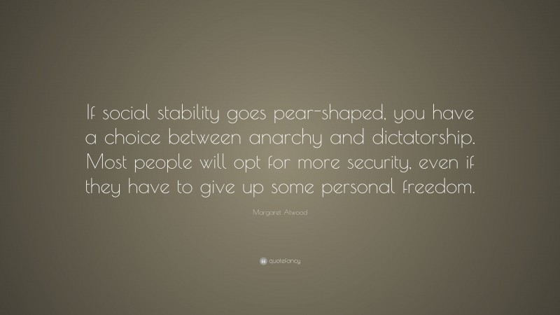 Margaret Atwood Quote: “If social stability goes pear-shaped, you have a choice between anarchy and dictatorship. Most people will opt for more security, even if they have to give up some personal freedom.”
