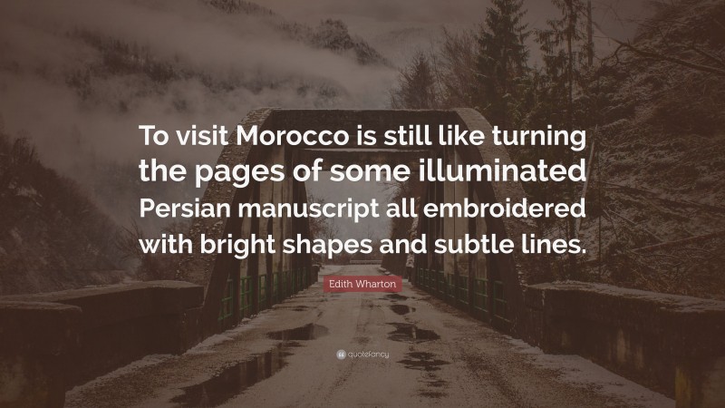 Edith Wharton Quote: “To visit Morocco is still like turning the pages of some illuminated Persian manuscript all embroidered with bright shapes and subtle lines.”