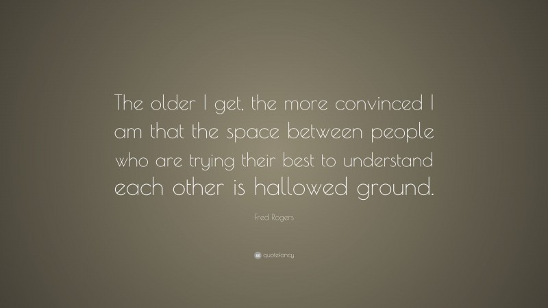 Fred Rogers Quote: “The older I get, the more convinced I am that the space between people who are trying their best to understand each other is hallowed ground.”