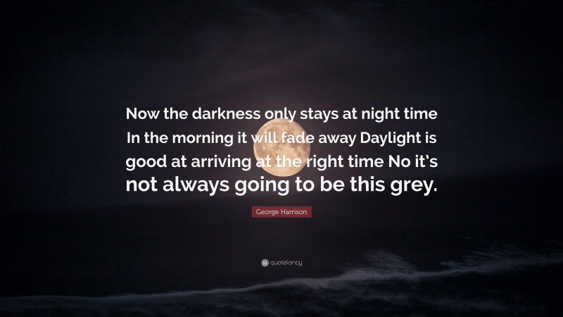 George Harrison Quote: “Now the darkness only stays at night time In the morning it will fade away Daylight is good at arriving at the right time No it’s not always going to be this grey.”