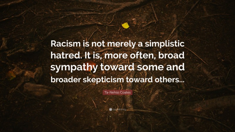 Ta-Nehisi Coates Quote: “Racism is not merely a simplistic hatred. It is, more often, broad sympathy toward some and broader skepticism toward others...”