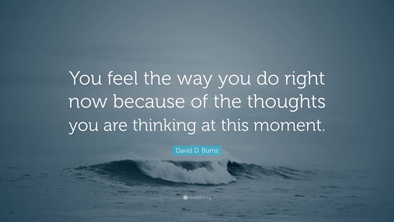 David D. Burns Quote: “You feel the way you do right now because of the thoughts you are thinking at this moment.”