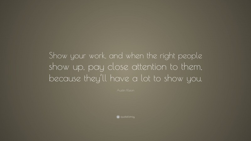 Austin Kleon Quote: “Show your work, and when the right people show up, pay close attention to them, because they’ll have a lot to show you.”