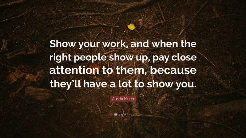 Austin Kleon Quote: “Show your work, and when the right people show up, pay close attention to them, because they’ll have a lot to show you.”