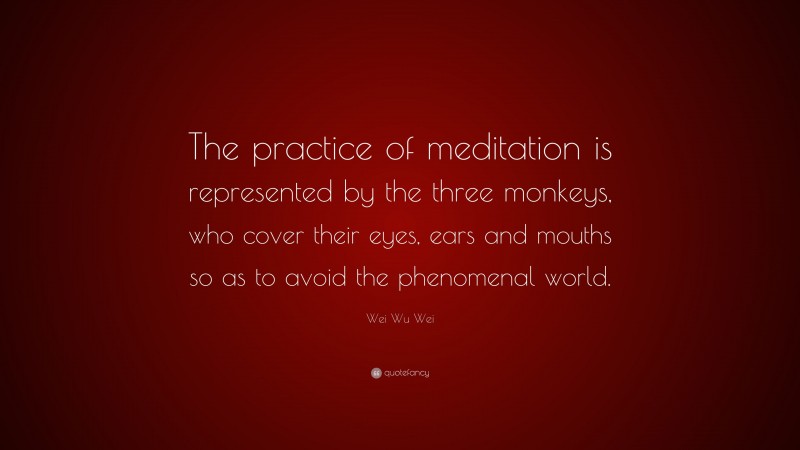 Wei Wu Wei Quote: “The practice of meditation is represented by the three monkeys, who cover their eyes, ears and mouths so as to avoid the phenomenal world.”