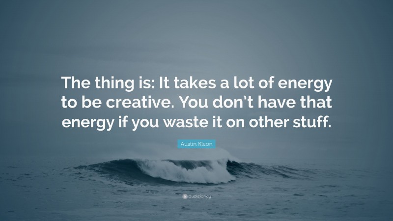Austin Kleon Quote: “The thing is: It takes a lot of energy to be creative. You don’t have that energy if you waste it on other stuff.”