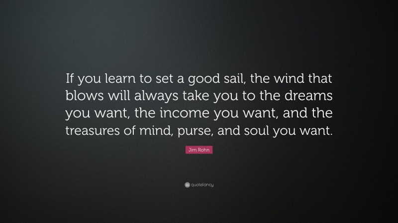 Jim Rohn Quote: “If you learn to set a good sail, the wind that blows will always take you to the dreams you want, the income you want, and the treasures of mind, purse, and soul you want.”