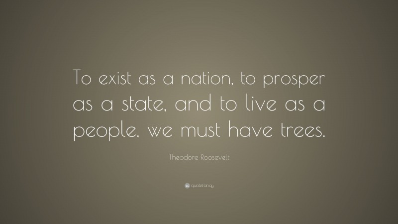 Theodore Roosevelt Quote: “To exist as a nation, to prosper as a state, and to live as a people, we must have trees.”