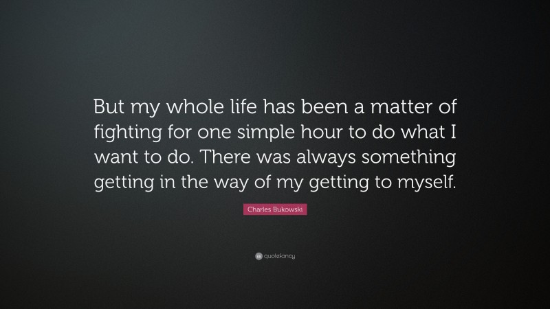 Charles Bukowski Quote: “But my whole life has been a matter of fighting for one simple hour to do what I want to do. There was always something getting in the way of my getting to myself.”