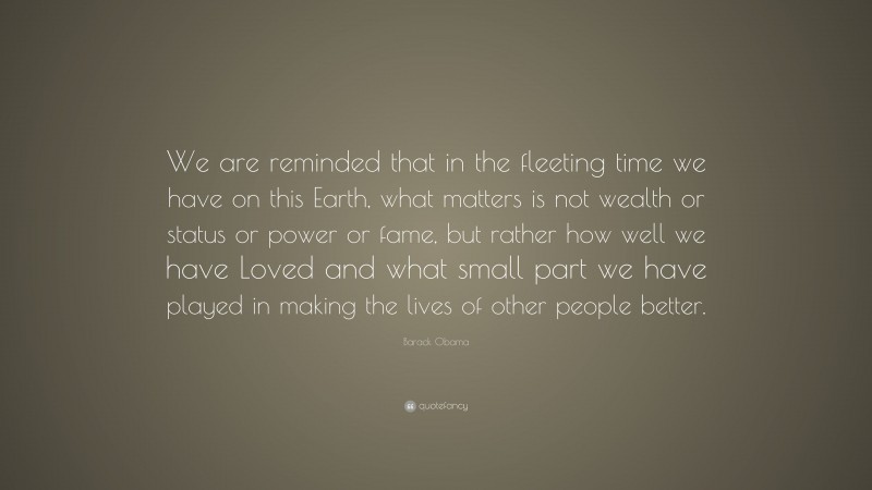 Barack Obama Quote: “We are reminded that in the fleeting time we have on this Earth, what matters is not wealth or status or power or fame, but rather how well we have Loved and what small part we have played in making the lives of other people better.”