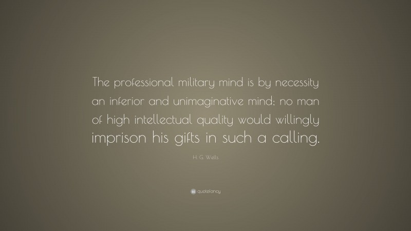 H. G. Wells Quote: “The professional military mind is by necessity an inferior and unimaginative mind; no man of high intellectual quality would willingly imprison his gifts in such a calling.”