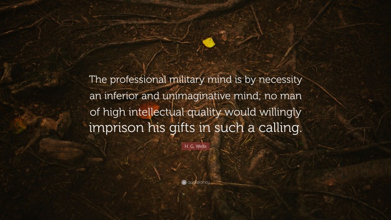 H. G. Wells Quote: “The professional military mind is by necessity an inferior and unimaginative mind; no man of high intellectual quality would willingly imprison his gifts in such a calling.”