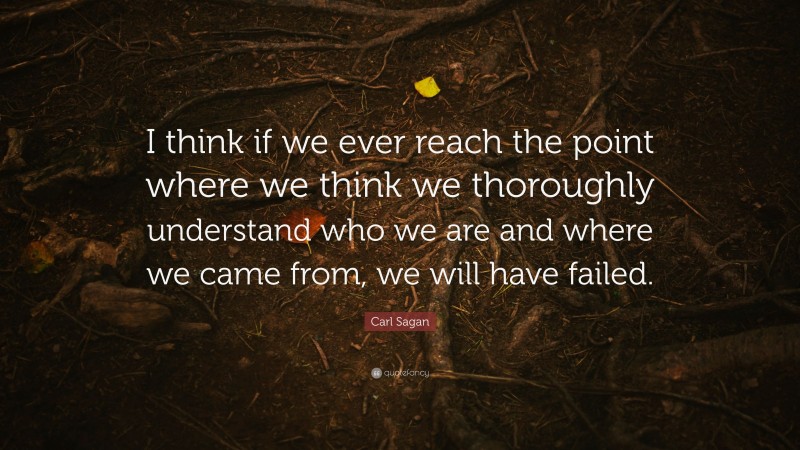 Carl Sagan Quote: “I think if we ever reach the point where we think we thoroughly understand who we are and where we came from, we will have failed.”