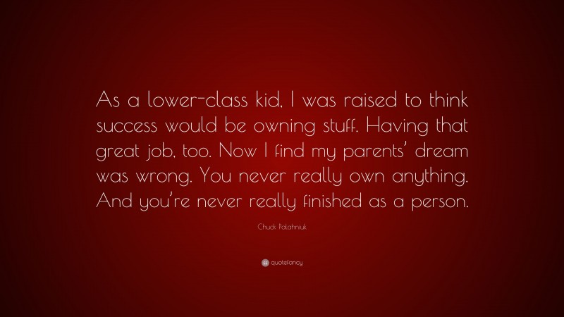 Chuck Palahniuk Quote: “As a lower-class kid, I was raised to think success would be owning stuff. Having that great job, too. Now I find my parents’ dream was wrong. You never really own anything. And you’re never really finished as a person.”