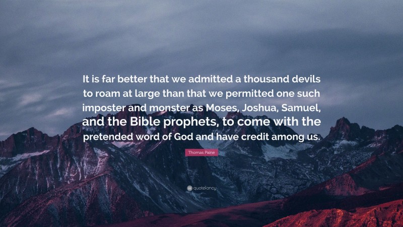 Thomas Paine Quote: “It is far better that we admitted a thousand devils to roam at large than that we permitted one such imposter and monster as Moses, Joshua, Samuel, and the Bible prophets, to come with the pretended word of God and have credit among us.”