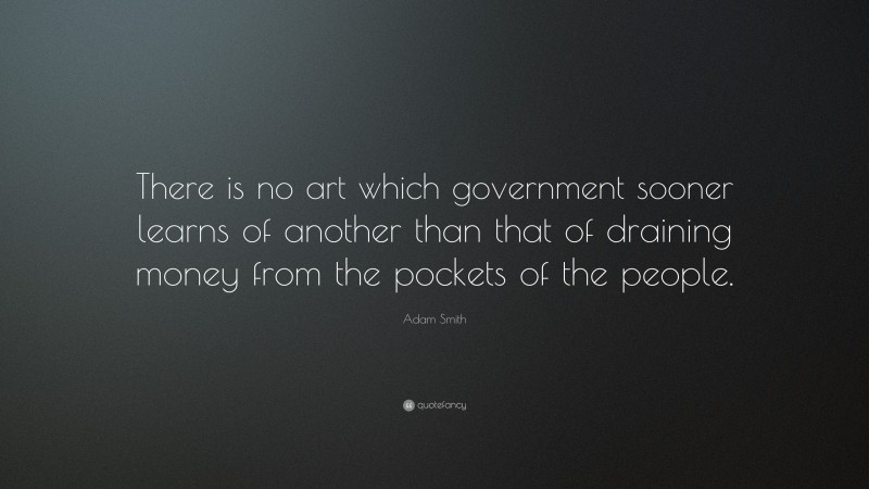Adam Smith Quote: “There is no art which government sooner learns of another than that of draining money from the pockets of the people.”