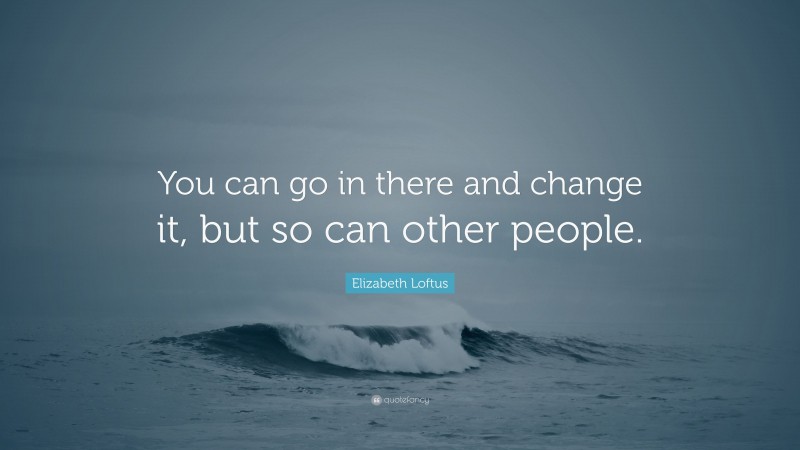 Elizabeth Loftus Quote: “You can go in there and change it, but so can other people.”
