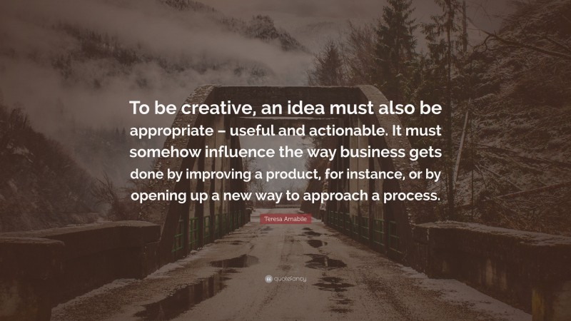 Teresa Amabile Quote: “To be creative, an idea must also be appropriate – useful and actionable. It must somehow influence the way business gets done by improving a product, for instance, or by opening up a new way to approach a process.”