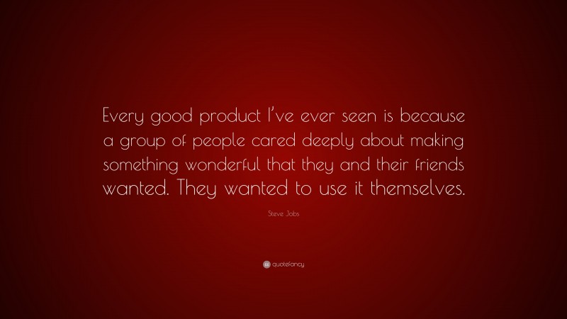 Steve Jobs Quote: “Every good product I’ve ever seen is because a group of people cared deeply about making something wonderful that they and their friends wanted. They wanted to use it themselves.”