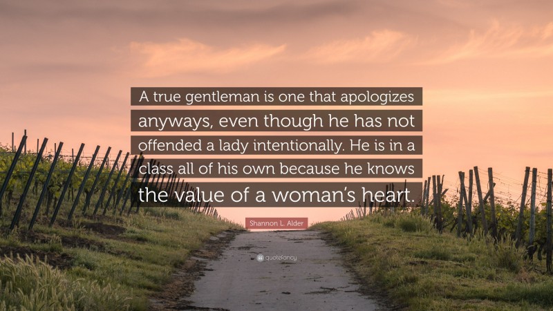 Shannon L. Alder Quote: “A true gentleman is one that apologizes anyways, even though he has not offended a lady intentionally. He is in a class all of his own because he knows the value of a woman’s heart.”