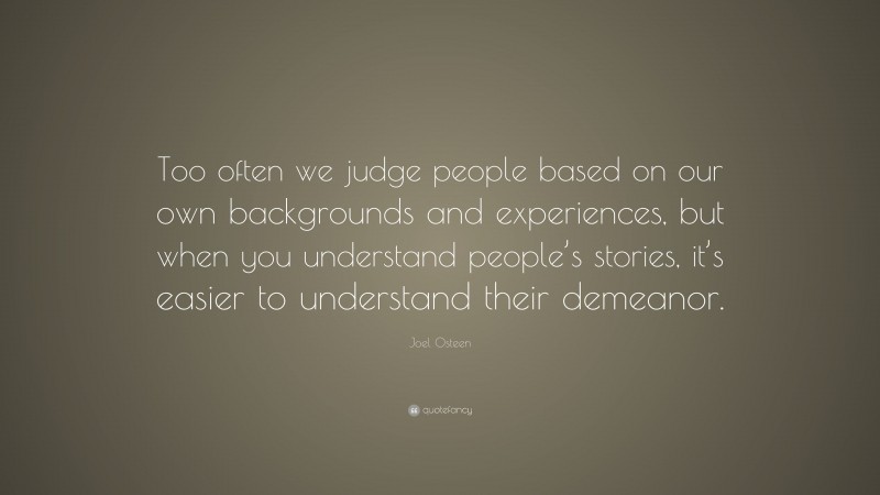 Joel Osteen Quote: “Too often we judge people based on our own backgrounds and experiences, but when you understand people’s stories, it’s easier to understand their demeanor.”