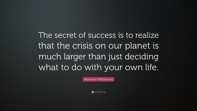 Marianne Williamson Quote: “The secret of success is to realize that the crisis on our planet is much larger than just deciding what to do with your own life.”