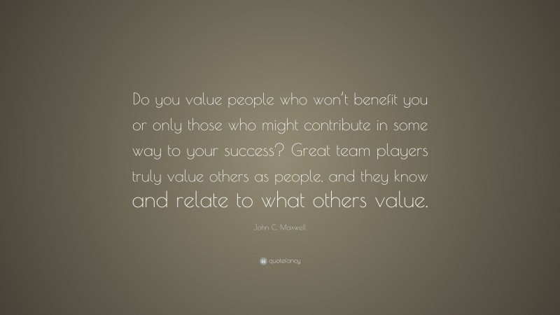 John C. Maxwell Quote: “Do you value people who won’t benefit you or only those who might contribute in some way to your success? Great team players truly value others as people, and they know and relate to what others value.”