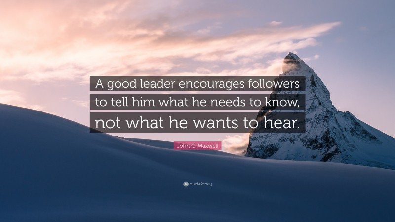 John C. Maxwell Quote: “A good leader encourages followers to tell him what he needs to know, not what he wants to hear.”