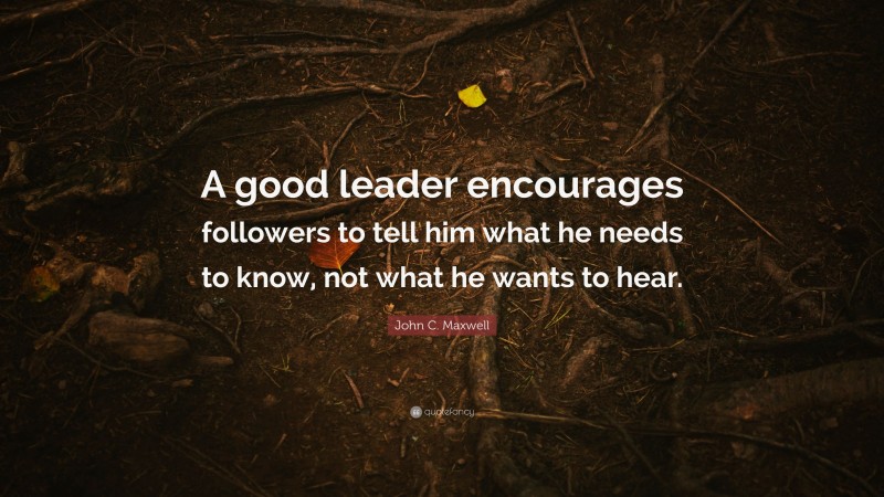 John C. Maxwell Quote: “A good leader encourages followers to tell him what he needs to know, not what he wants to hear.”