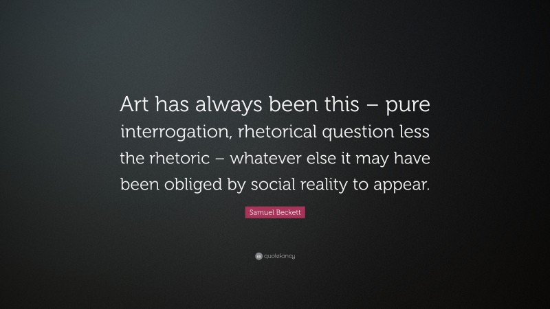 Samuel Beckett Quote: “Art has always been this – pure interrogation, rhetorical question less the rhetoric – whatever else it may have been obliged by social reality to appear.”