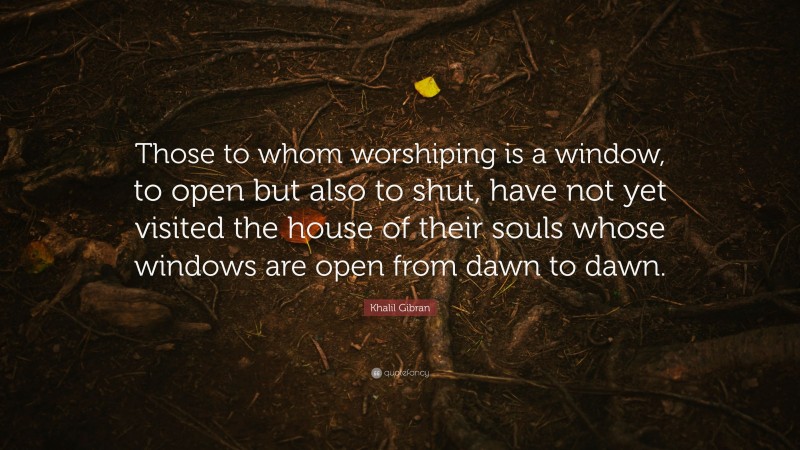 Khalil Gibran Quote: “Those to whom worshiping is a window, to open but also to shut, have not yet visited the house of their souls whose windows are open from dawn to dawn.”