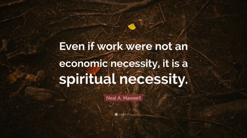 Neal A. Maxwell Quote: “Even if work were not an economic necessity, it is a spiritual necessity.”