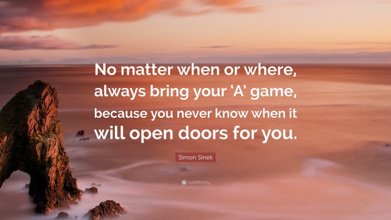 Simon Sinek Quote: “No matter when or where, always bring your ‘A’ game, because you never know when it will open doors for you.”