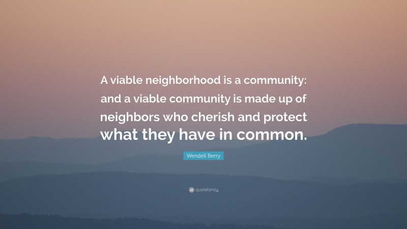 Wendell Berry Quote: “A viable neighborhood is a community: and a viable community is made up of neighbors who cherish and protect what they have in common.”