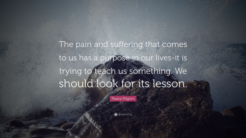 Peace Pilgrim Quote: “The pain and suffering that comes to us has a purpose in our lives-it is trying to teach us something. We should look for its lesson.”
