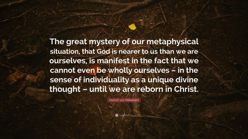 Dietrich von Hildebrand Quote: “The great mystery of our metaphysical situation, that God is nearer to us than we are ourselves, is manifest in the fact that we cannot even be wholly ourselves – in the sense of individuality as a unique divine thought – until we are reborn in Christ.”