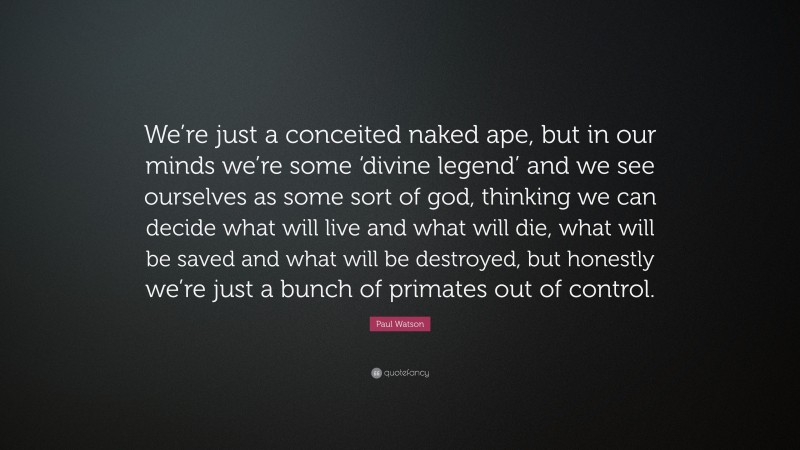 Paul Watson Quote: “We’re just a conceited naked ape, but in our minds we’re some ‘divine legend’ and we see ourselves as some sort of god, thinking we can decide what will live and what will die, what will be saved and what will be destroyed, but honestly we’re just a bunch of primates out of control.”