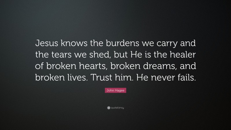 John Hagee Quote: “Jesus knows the burdens we carry and the tears we shed, but He is the healer of broken hearts, broken dreams, and broken lives. Trust him. He never fails.”