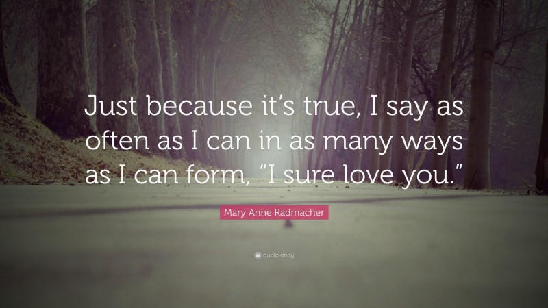Mary Anne Radmacher Quote: “Just because it’s true, I say as often as I can in as many ways as I can form, “I sure love you.””