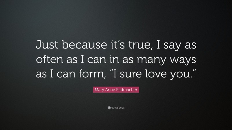 Mary Anne Radmacher Quote: “Just because it’s true, I say as often as I can in as many ways as I can form, “I sure love you.””