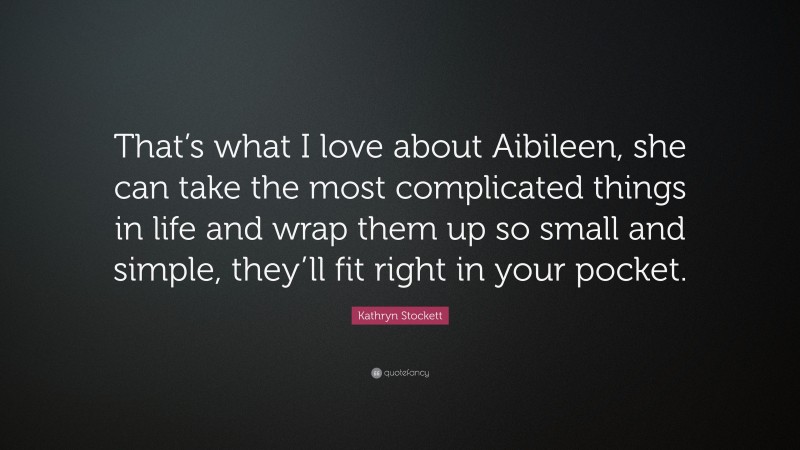Kathryn Stockett Quote: “That’s what I love about Aibileen, she can take the most complicated things in life and wrap them up so small and simple, they’ll fit right in your pocket.”