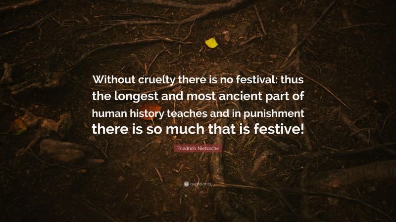 Friedrich Nietzsche Quote: “Without cruelty there is no festival: thus the longest and most ancient part of human history teaches and in punishment there is so much that is festive!”